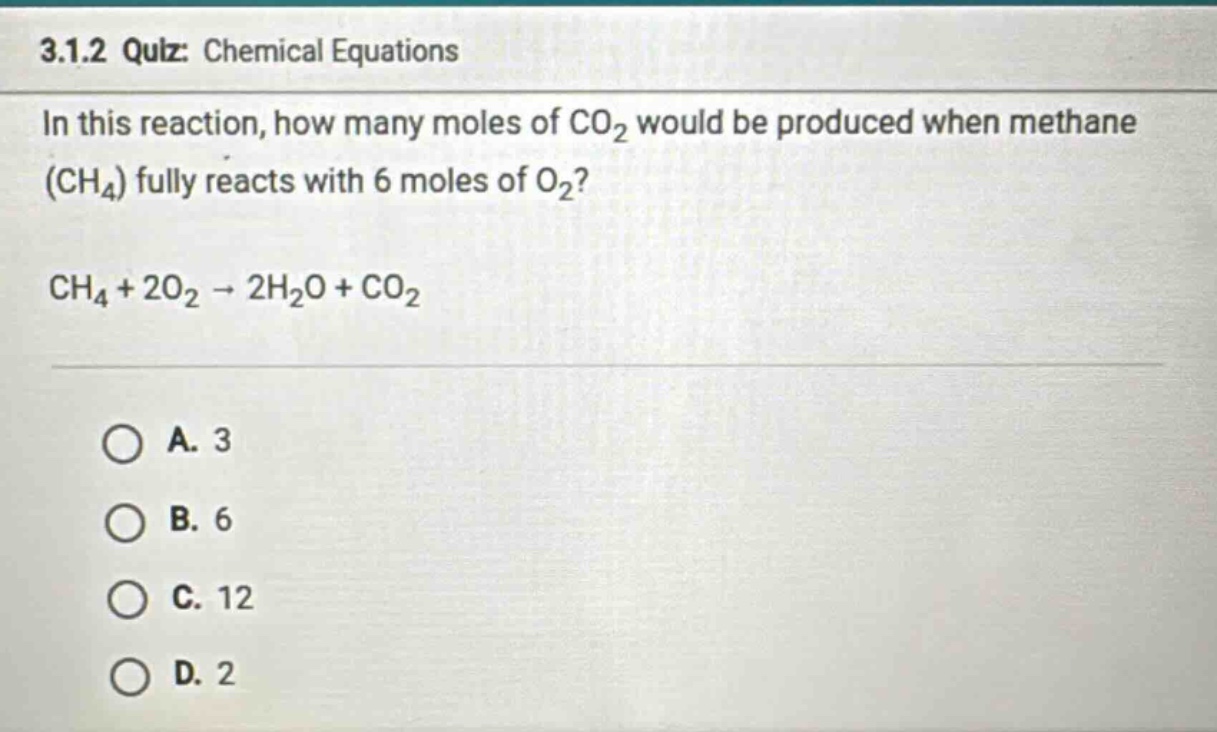 3.1.2 quiz: chemical equations\nin this reaction, how many moles of co2 would be produced when methane (ch4) fully reacts with 6 moles of o2?\nch4 + 2o2 → 2h2o + co2\na. 3\nb. 6\nc. 12\nd. 2