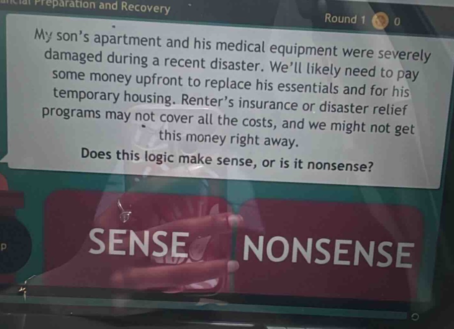 my son’s apartment and his medical equipment were severely damaged during a recent disaster. we’ll likely need to pay some money upfront to replace his essentials and for his temporary housing. renter’s insurance or disaster relief programs may not cover all the costs, and we might not get this money right away. does this logic make sense, or is it nonsense? sense nonsense