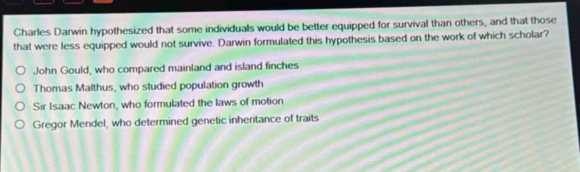 charles darwin hypothesized that some individuals would be better equipped for survival than others, and that those that were less equipped would not survive. darwin formulated this hypothesis based on the work of which scholar?\no john gould, who compared mainland and island finches\no thomas malthus, who studied population growth\no sir isaac newton, who formulated the laws of motion\no gregor mendel, who determined genetic inheritance of traits