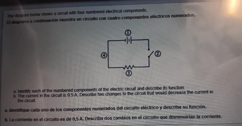 the diagram below shows a circuit with four numbered electrical components. el diagrama a continuación muestra un circuito con cuatro componentes eléctricos numerados. a. identify each of the numbered components of the electric circuit and describe its function. b. the current in the circuit is 0.5 a. describe two changes to the circuit that would decrease the current in the circuit. a. identifique cada uno de los componentes numerados del circuito eléctrico y describa su función. b. la corriente en el circuito es de 0,5 a. describa dos cambios en el circuito que disminuirían la corriente.