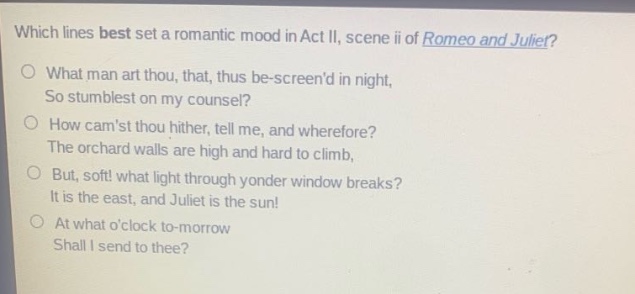 which lines best set a romantic mood in act ii, scene ii of romeo and juliet?\no what man art thou, that, thus be - screend in night,\nso stumblest on my counsel?\no how camst thou hither, tell me, and wherefore?\nthe orchard walls are high and hard to climb,\no but, soft! what light through yonder window breaks?\nit is the east, and juliet is the sun!\no at what oclock to - morrow\nshall i send to thee?