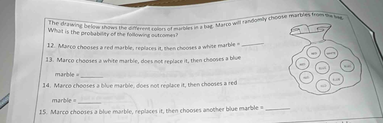 the drawing below shows the different colors of marbles in a bag. marco will randomly choose marbles from the bag. what is the probability of the following outcomes? 12. marco chooses a red marble, replaces it, then chooses a white marble = ______ 13. marco chooses a white marble, does not replace it, then chooses a blue marble = ______ 14. marco chooses a blue marble, does not replace it, then chooses a red marble = ______ 15. marco chooses a blue marble, replaces it, then chooses another blue marble = ______