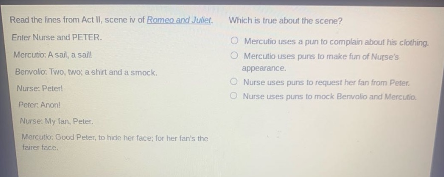 read the lines from act ii, scene iv of romeo and juliet. enter nurse and peter. mercutio: a sail, a sail! benvolio: two, two; a shirt and a smock. nurse: peter! peter: anon! nurse: my fan, peter. mercutio: good peter, to hide her face; for her fans the fairer face. which is true about the scene? mercutio uses a pun to complain about his clothing. mercutio uses puns to make fun of nurses appearance. nurse uses puns to request her fan from peter. nurse uses puns to mock benvolio and mercutio.