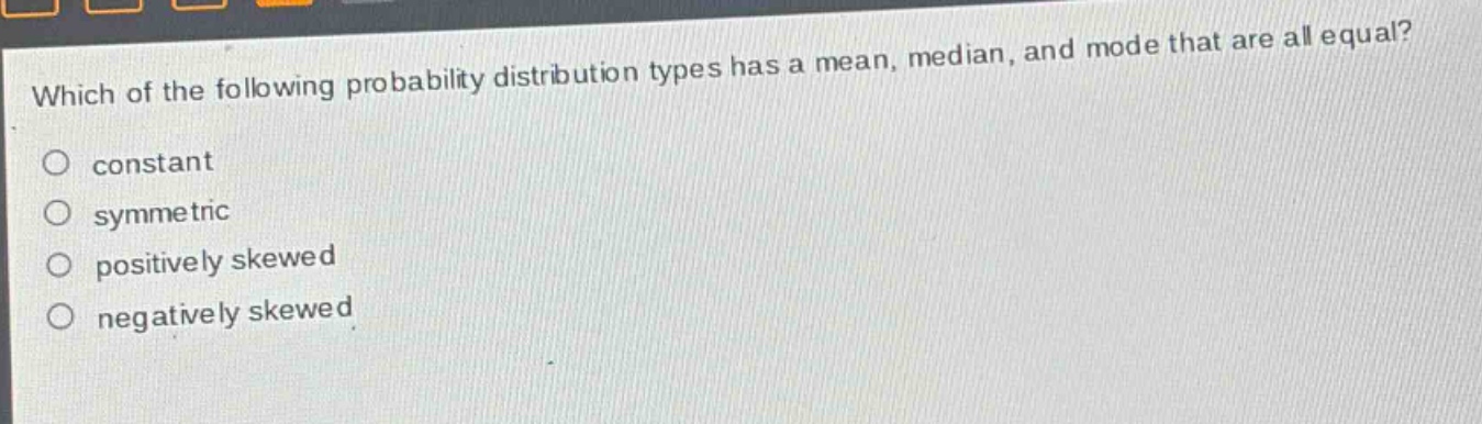 which of the following probability distribution types has a mean, median, and mode that are all equal?\nconstant\nsymmetric\npositively skewed\nnegatively skewed