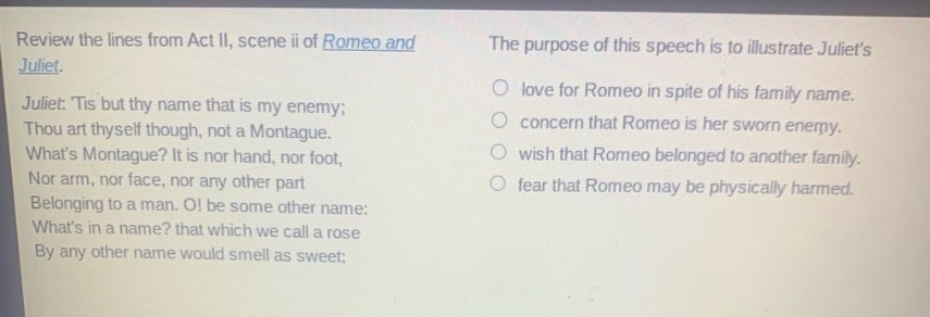 review the lines from act ii, scene ii of romeo and juliet. juliet: tis but thy name that is my enemy; thou art thyself though, not a montague. whats montague? it is nor hand, nor foot, nor arm, nor face, nor any other part belonging to a man. o! be some other name: whats in a name? that which we call a rose by any other name would smell as sweet; the purpose of this speech is to illustrate juliets love for romeo in spite of his family name. concern that romeo is her sworn enemy. wish that romeo belonged to another family. fear that romeo may be physically harmed.