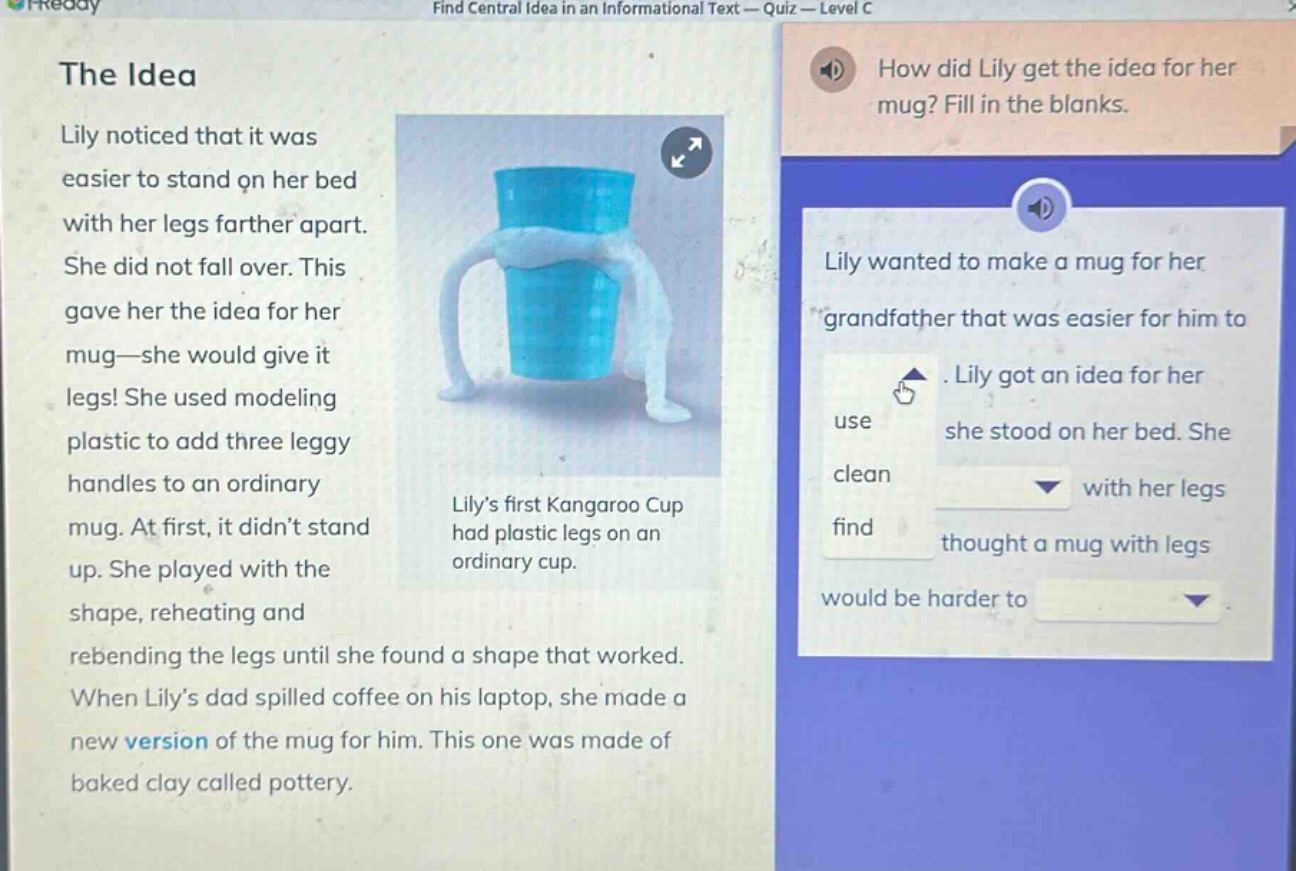 the idea lily noticed that it was easier to stand on her bed with her legs farther apart. she did not fall over. this gave her the idea for her mug—she would give it legs! she used modeling plastic to add three leggy handles to an ordinary mug. at first, it didnt stand up. she played with the shape, reheating and rebending the legs until she found a shape that worked. when lilys dad spilled coffee on his laptop, she made a new version of the mug for him. this one was made of baked clay called pottery. how did lily get the idea for her mug? fill in the blanks. lily wanted to make a mug for her grandfather that was easier for him to use. lily got an idea for her mug when she stood on her bed. she thought a mug with legs would be harder to clean.
