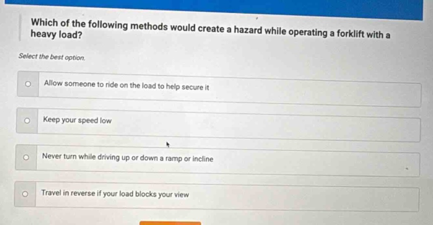 which of the following methods would create a hazard while operating a forklift with a heavy load? select the best option. allow someone to ride on the load to help secure it keep your speed low never turn while driving up or down a ramp or incline travel in reverse if your load blocks your view