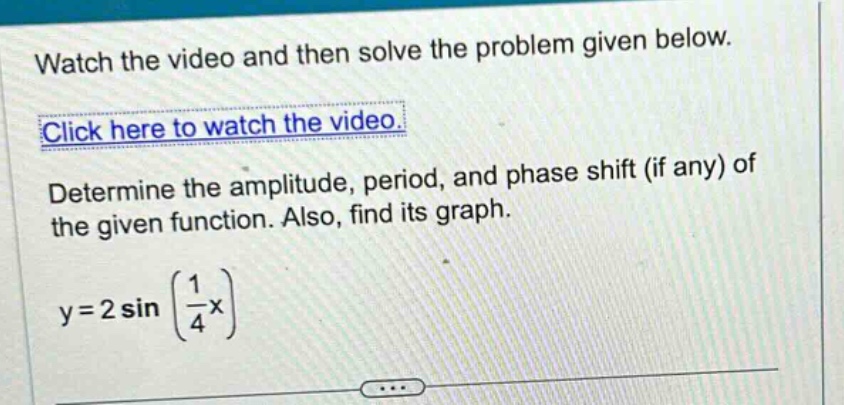 watch the video and then solve the problem given below. click here to watch the video. determine the amplitude, period, and phase shift (if any) of the given function. also, find its graph. y = 2 sin (1/4 x)