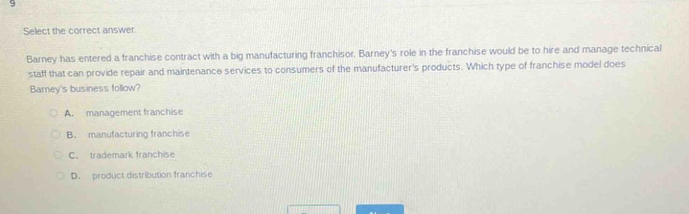 select the correct answer. barney has entered a franchise contract with a big manufacturing franchisor. barneys role in the franchise would be to hire and manage technical staff that can provide repair and maintenance services to consumers of the manufacturers products. which type of franchise model does barneys business follow? a. management franchise b. manufacturing franchise c. trademark franchise d. product distribution franchise