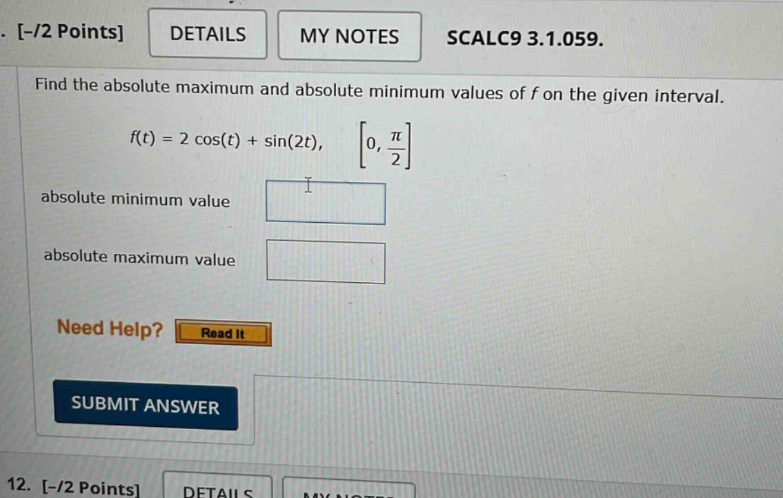 -/2 points details my notes scalc9 3.1.059. find the absolute maximum and absolute minimum values of f on the given interval. f(t) = 2 cos(t) + sin(2t), 0, π/2 absolute minimum value absolute maximum value need help? read it submit answer 12. -/2 points