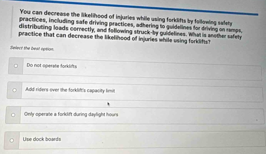 you can decrease the likelihood of injuries while using forklifts by following safety practices, including safe driving of forklifts, adhering to guidelines for driving on ramps, distributing loads correctly, and following struck - by guidelines. what is another safety practice that can decrease the likelihood of injuries while using forklifts? select the best option. do not operate forklifts add riders over the forklifts capacity limit only operate a forklift during daylight hours use dock boards