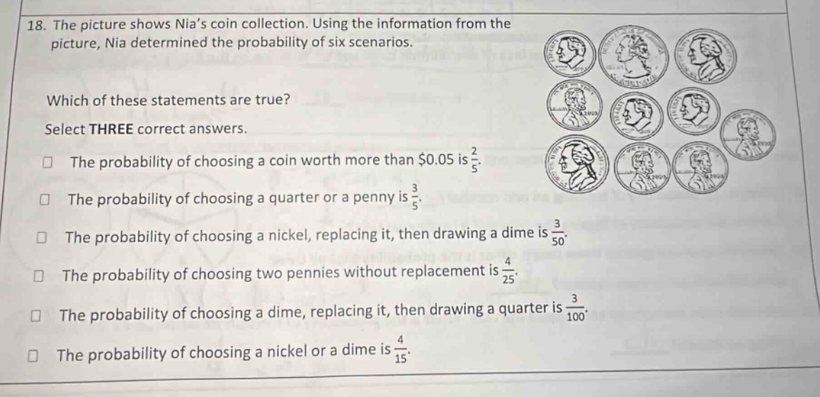 18. the picture shows nia’s coin collection. using the information from the picture, nia determined the probability of six scenarios. which of these statements are true? select three correct answers. the probability of choosing a coin worth more than $0.05 is 2/5. the probability of choosing a quarter or a penny is 3/5. the probability of choosing a nickel, replacing it, then drawing a dime is 3/50. the probability of choosing two pennies without replacement is 4/25. the probability of choosing a dime, replacing it, then drawing a quarter is 3/100. the probability of choosing a nickel or a dime is 4/15.