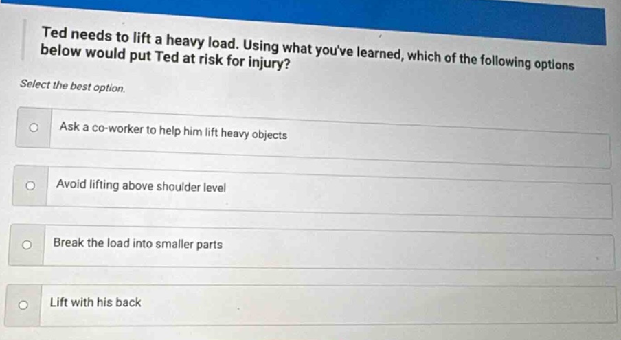 ted needs to lift a heavy load. using what youve learned, which of the following options below would put ted at risk for injury? select the best option. ask a co - worker to help him lift heavy objects avoid lifting above shoulder level break the load into smaller parts lift with his back
