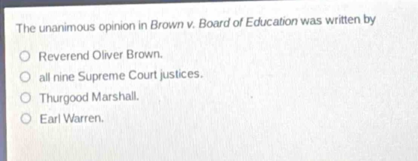 the unanimous opinion in brown v. board of education was written by\nreverend oliver brown.\nall nine supreme court justices.\nthurgood marshall.\nearl warren.