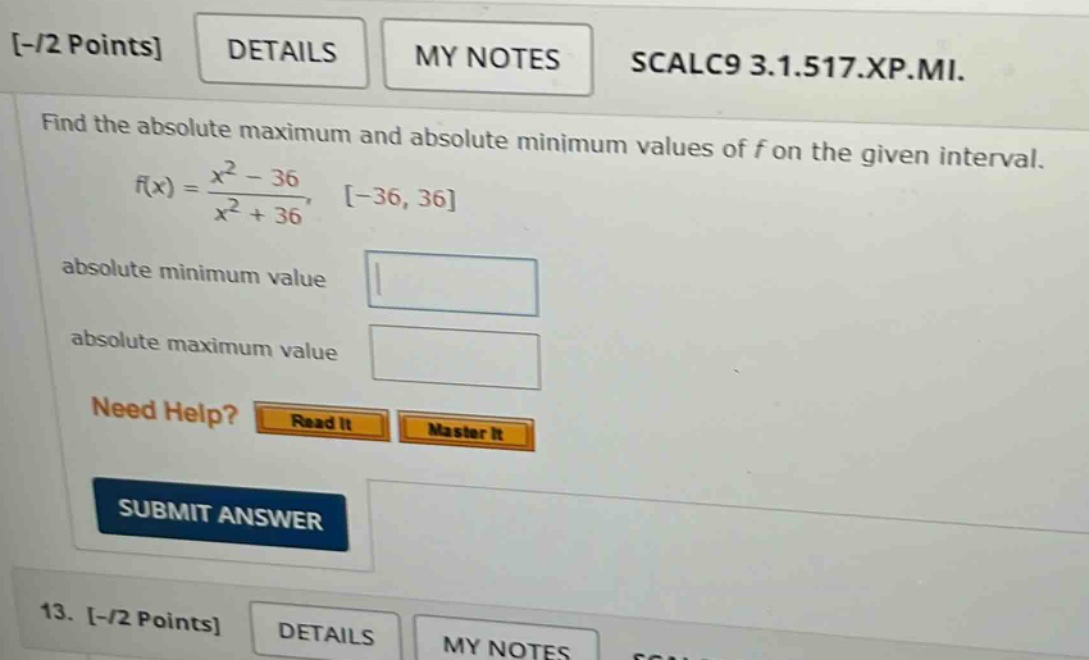 - / 2 points details my notes scalc9 3.1.517.xp.mi. find the absolute maximum and absolute minimum values of f on the given interval. f(x) = (x^2 - 36) / (x^2 + 36), -36, 36 absolute minimum value absolute maximum value need help? read it master it submit answer 13. - / 2 points details my notes