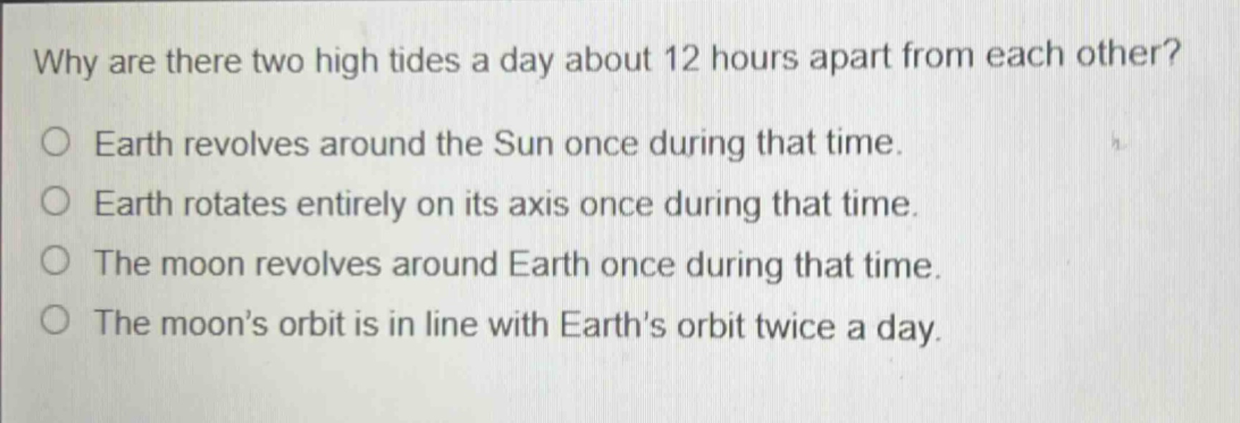 why are there two high tides a day about 12 hours apart from each other?\no earth revolves around the sun once during that time.\no earth rotates entirely on its axis once during that time.\no the moon revolves around earth once during that time.\no the moon’s orbit is in line with earth’s orbit twice a day.