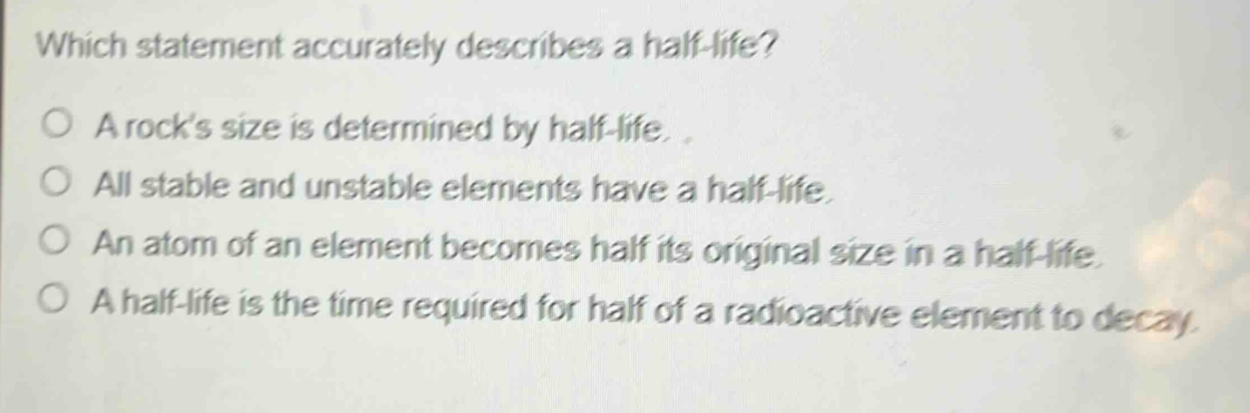 which statement accurately describes a half - life?\na rocks size is determined by half - life.\nall stable and unstable elements have a half - life.\nan atom of an element becomes half its original size in a half - life.\na half - life is the time required for half of a radioactive element to decay.