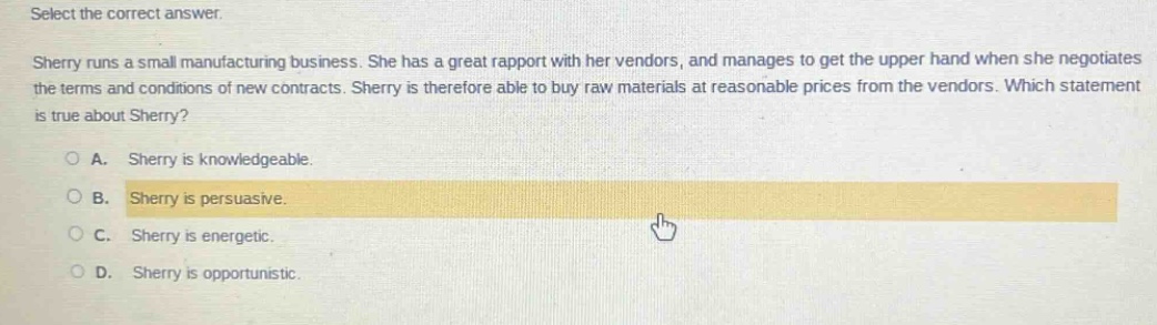 select the correct answer. sherry runs a small manufacturing business. she has a great rapport with her vendors, and manages to get the upper hand when she negotiates the terms and conditions of new contracts. sherry is therefore able to buy raw materials at reasonable prices from the vendors. which statement is true about sherry? a. sherry is knowledgeable. b. sherry is persuasive. c. sherry is energetic. d. sherry is opportunistic.