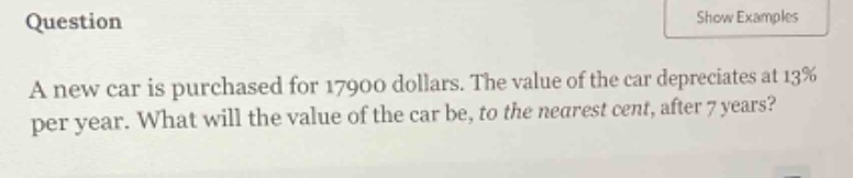 question a new car is purchased for 17900 dollars. the value of the car depreciates at 13% per year. what will the value of the car be, to the nearest cent, after 7 years?