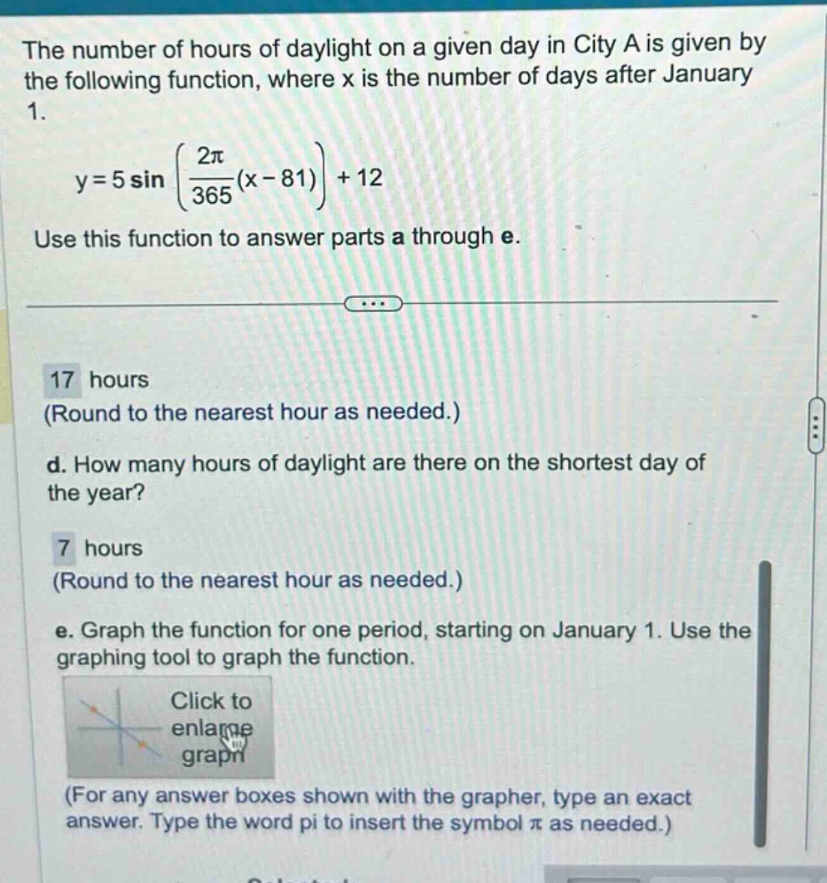 the number of hours of daylight on a given day in city a is given by the following function, where x is the number of days after january 1. y = 5 sin((2π/365)(x - 81)) + 12 use this function to answer parts a through e. 17 hours (round to the nearest hour as needed.) d. how many hours of daylight are there on the shortest day of the year? 7 hours (round to the nearest hour as needed.) e. graph the function for one period, starting on january 1. use the graphing tool to graph the function. click to enlarge graph (for any answer boxes shown with the grapher, type an exact answer. type the word pi to insert the symbol π as needed.)