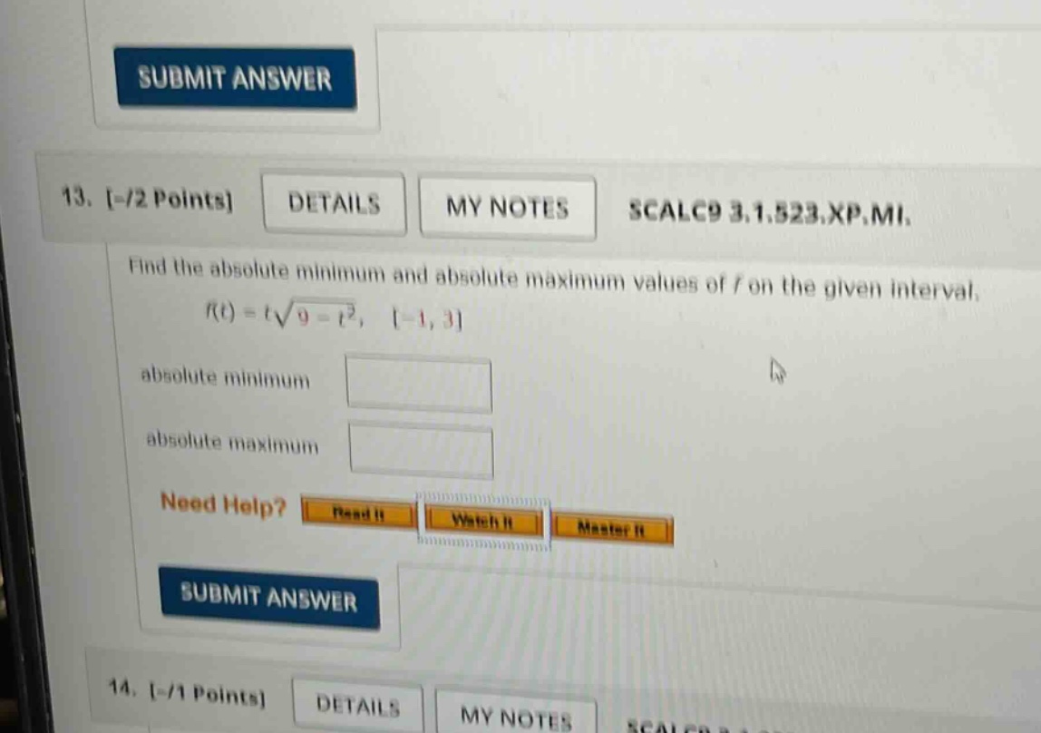 13. -/2 points details my notes scalc9 3.1.523.xp.mi. find the absolute minimum and absolute maximum values of f on the given interval. f(t)=t√(9 - t²), -1,3 absolute minimum absolute maximum need help? read it watch it master it submit answer 14. -/1 points details my notes