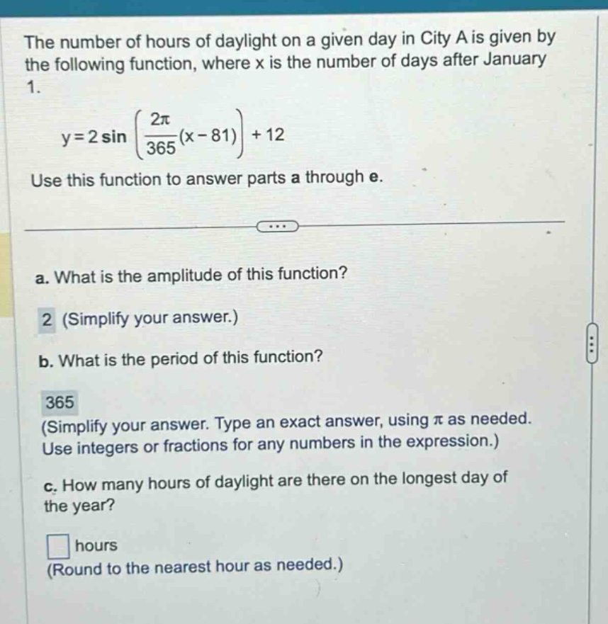 the number of hours of daylight on a given day in city a is given by the following function, where x is the number of days after january 1. y = 2 sin((2π/365)(x - 81)) + 12 use this function to answer parts a through e. a. what is the amplitude of this function? 2 (simplify your answer.) b. what is the period of this function? 365 (simplify your answer. type an exact answer, using π as needed. use integers or fractions for any numbers in the expression.) c. how many hours of daylight are there on the longest day of the year? hours (round to the nearest hour as needed.)