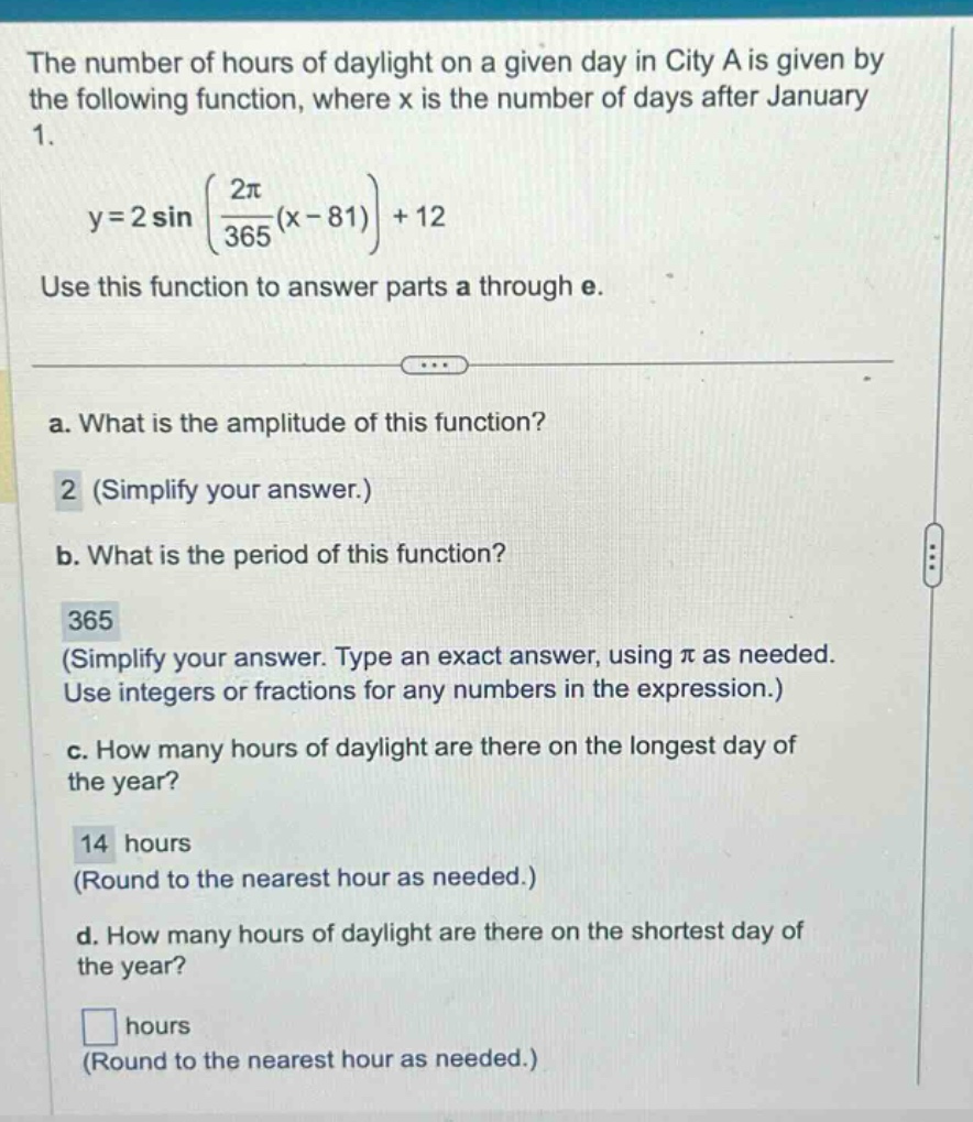 the number of hours of daylight on a given day in city a is given by the following function, where x is the number of days after january 1. y = 2 sin((2π/365)(x - 81)) + 12 use this function to answer parts a through e. a. what is the amplitude of this function? 2 (simplify your answer.) b. what is the period of this function? 365 (simplify your answer. type an exact answer, using π as needed. use integers or fractions for any numbers in the expression.) c. how many hours of daylight are there on the longest day of the year? 14 hours (round to the nearest hour as needed.) d. how many hours of daylight are there on the shortest day of the year? hours (round to the nearest hour as needed.)