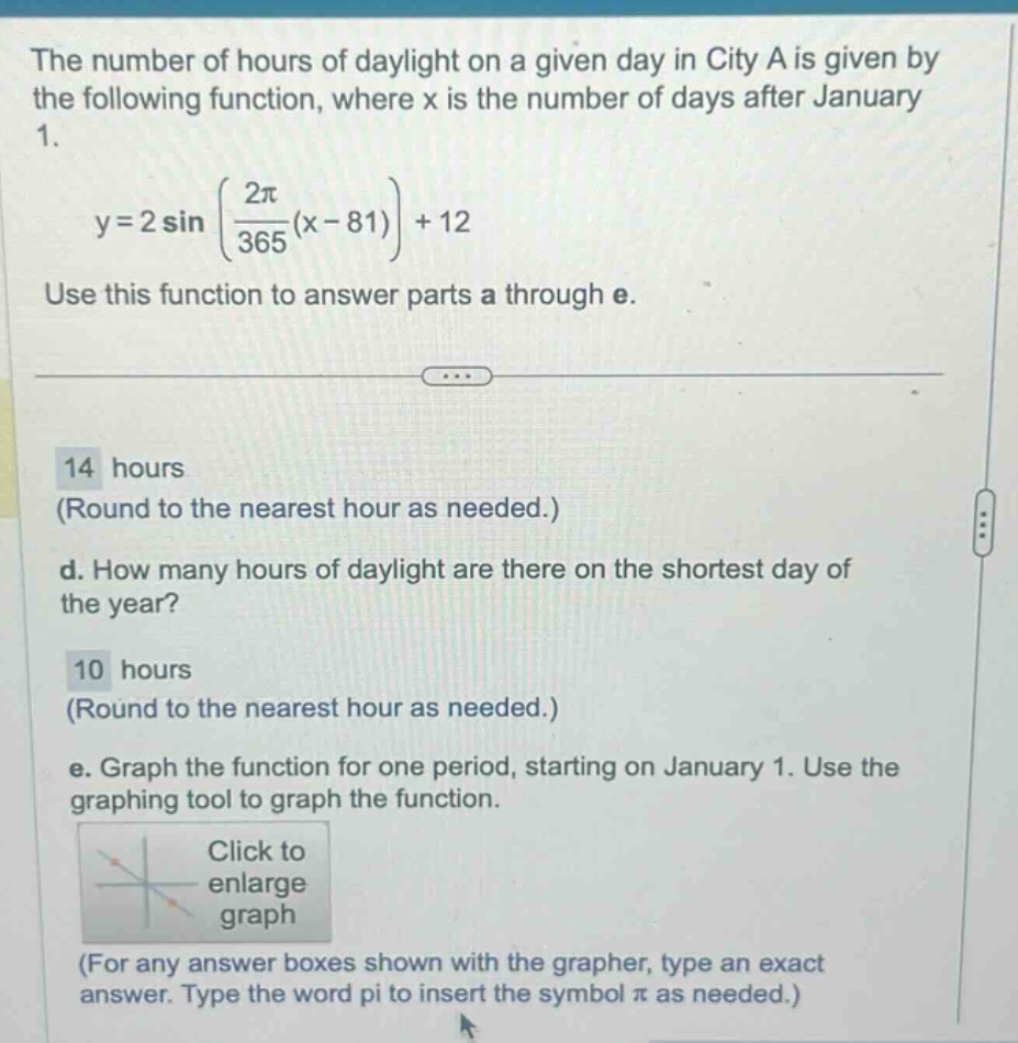 the number of hours of daylight on a given day in city a is given by the following function, where x is the number of days after january 1. y = 2 sin((2π/365)(x - 81))+12 use this function to answer parts a through e. 14 hours (round to the nearest hour as needed.) d. how many hours of daylight are there on the shortest day of the year? 10 hours (round to the nearest hour as needed.) e. graph the function for one period, starting on january 1. use the graphing tool to graph the function. click to enlarge graph (for any answer boxes shown with the grapher, type an exact answer. type the word pi to insert the symbol π as needed.)