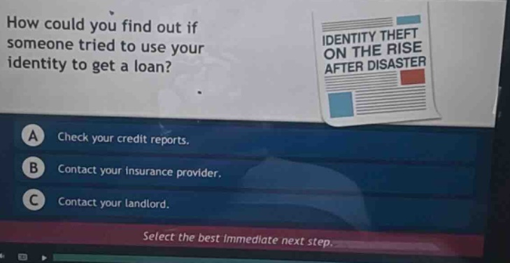 how could you find out if someone tried to use your identity to get a loan? a check your credit reports. b contact your insurance provider. c contact your landlord. select the best immediate next step.