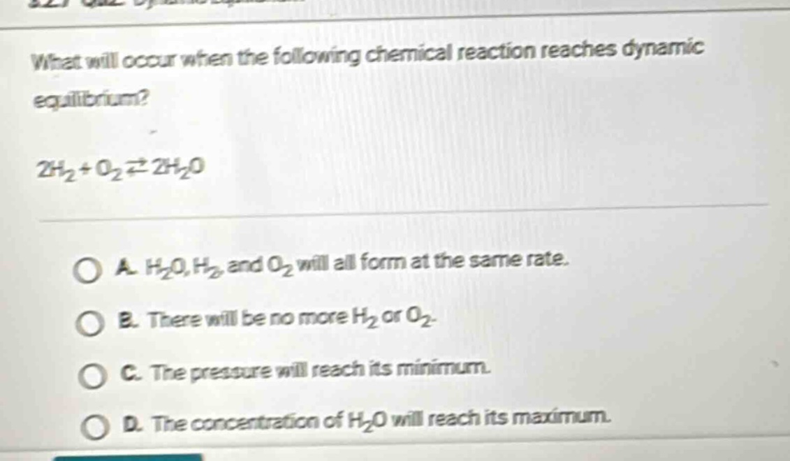what will occur when the following chemical reaction reaches dynamic equilibrium? 2h2 + o2 ⇌ 2h2o a. h2o, h2, and o2 will all form at the same rate. b. there will be no more h2 or o2. c. the pressure will reach its minimum. d. the concentration of h2o will reach its maximum.