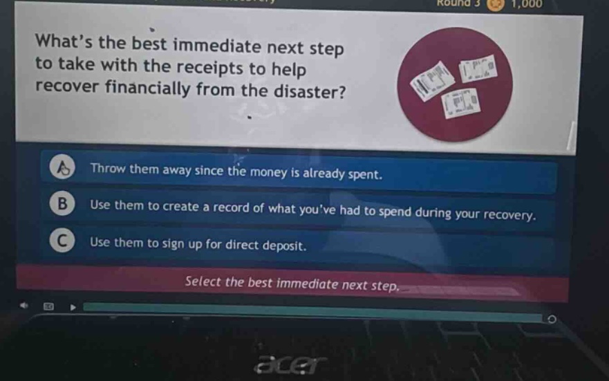 what’s the best immediate next step to take with the receipts to help recover financially from the disaster? a throw them away since the money is already spent. b use them to create a record of what you’ve had to spend during your recovery. c use them to sign up for direct deposit. select the best immediate next step.