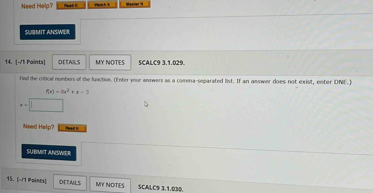 14. -/1 points details my notes scalc9 3.1.029. find the critical numbers of the function. (enter your answers as a comma - separated list. if an answer does not exist, enter dne.) f(x)=8x^2 + x - 3 x = need help? read it submit answer 15. -/1 points details my notes scalc9 3.1.030.