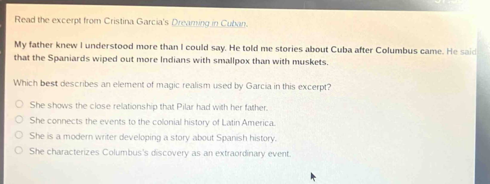 read the excerpt from cristina garcias dreaming in cuban. my father knew i understood more than i could say. he told me stories about cuba after columbus came. he said that the spaniards wiped out more indians with smallpox than with muskets. which best describes an element of magic realism used by garcia in this excerpt? she shows the close relationship that pilar had with her father. she connects the events to the colonial history of latin america. she is a modern writer developing a story about spanish history. she characterizes columbuss discovery as an extraordinary event.