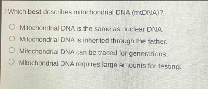 which best describes mitochondrial dna (mtdna)?\nmitochondrial dna is the same as nuclear dna.\nmitochondrial dna is inherited through the father.\nmitochondrial dna can be traced for generations.\nmitochondrial dna requires large amounts for testing.