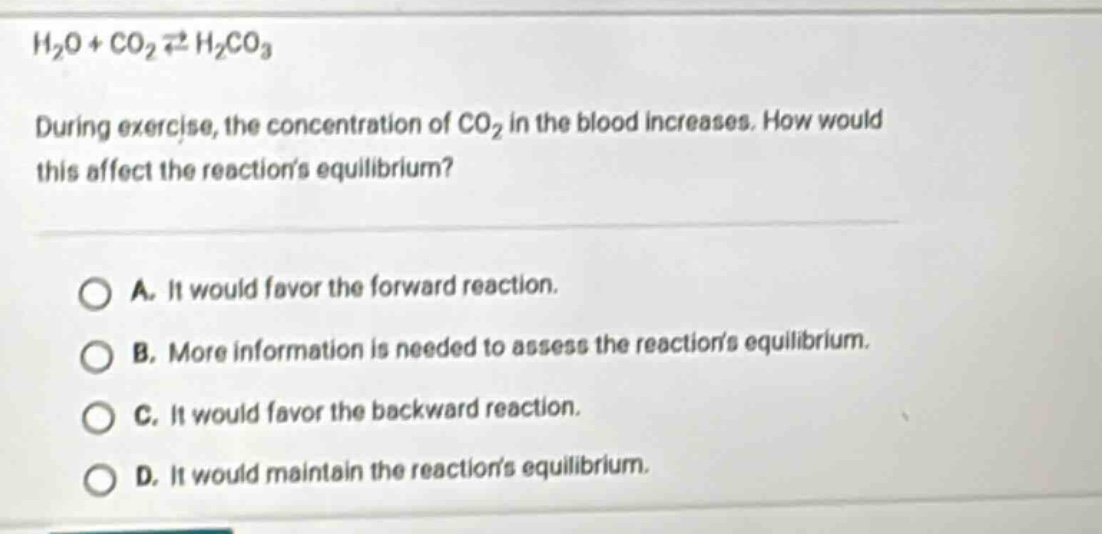 h2o + co2 ⇌ h2co3\nduring exercise, the concentration of co2 in the blood increases. how would this affect the reactions equilibrium?\na. it would favor the forward reaction.\nb. more information is needed to assess the reactions equilibrium.\nc. it would favor the backward reaction.\nd. it would maintain the reactions equilibrium.