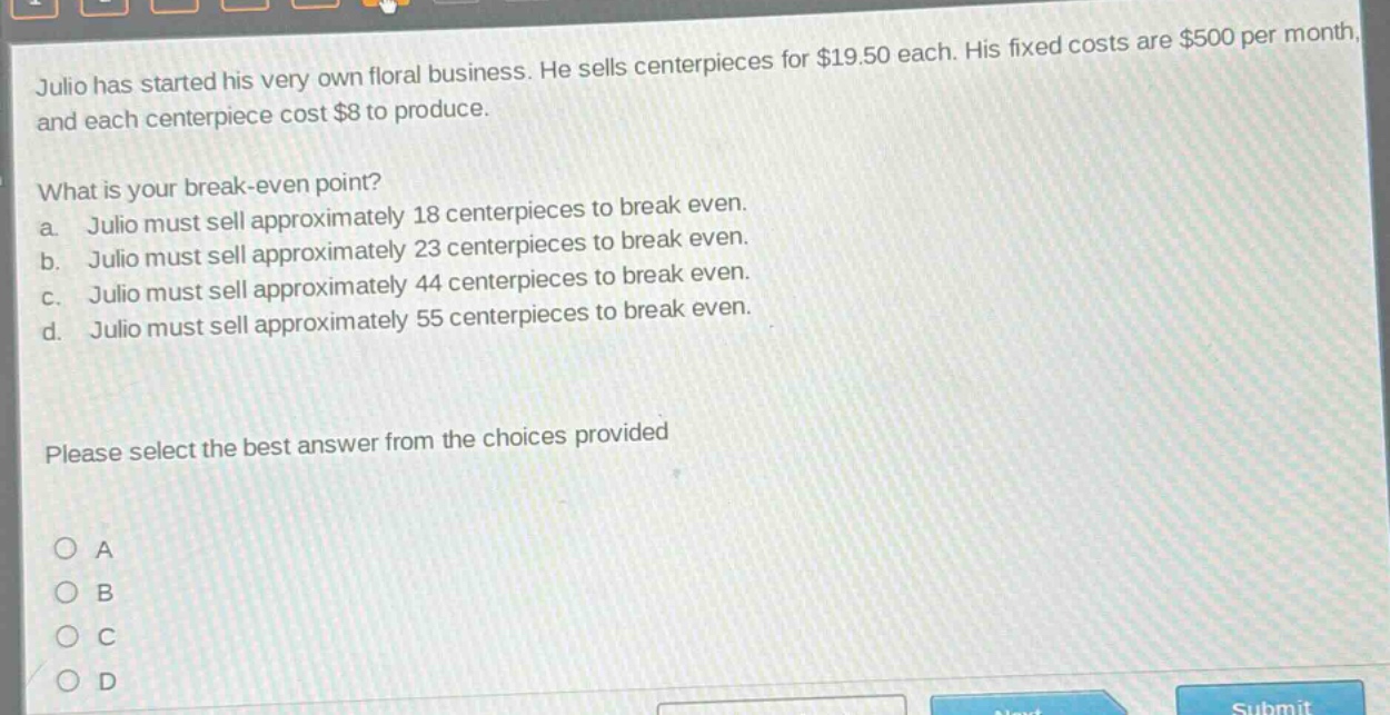 julio has started his very own floral business. he sells centerpieces for $19.50 each. his fixed costs are $500 per month, and each centerpiece cost $8 to produce. what is your break - even point? a. julio must sell approximately 18 centerpieces to break even. b. julio must sell approximately 23 centerpieces to break even. c. julio must sell approximately 44 centerpieces to break even. d. julio must sell approximately 55 centerpieces to break even. please select the best answer from the choices provided