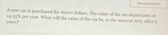 a new car is purchased for 16200 dollars. the value of the car depreciates at 14.25% per year. what will the value of the car be, to the nearest cent, after 6 years?