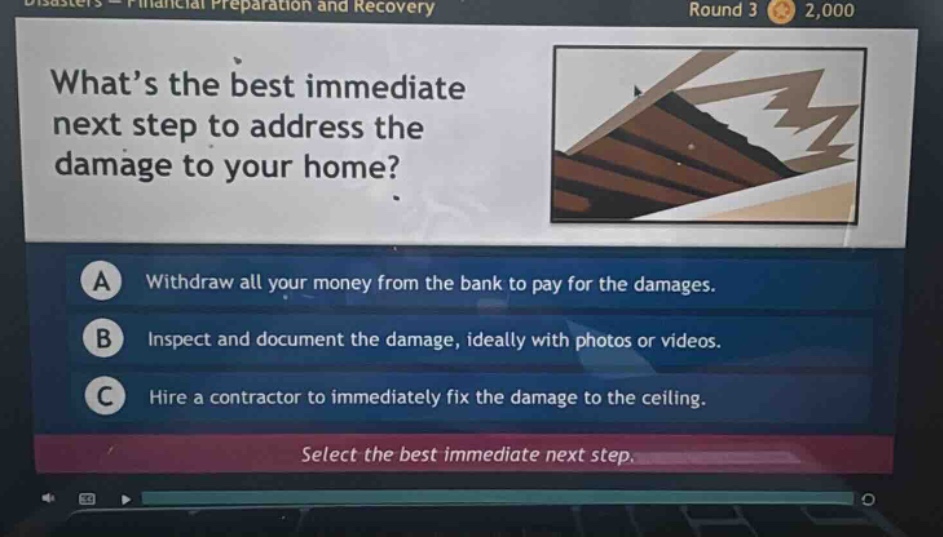 what’s the best immediate next step to address the damage to your home? a withdraw all your money from the bank to pay for the damages. b inspect and document the damage, ideally with photos or videos. c hire a contractor to immediately fix the damage to the ceiling. select the best immediate next step.