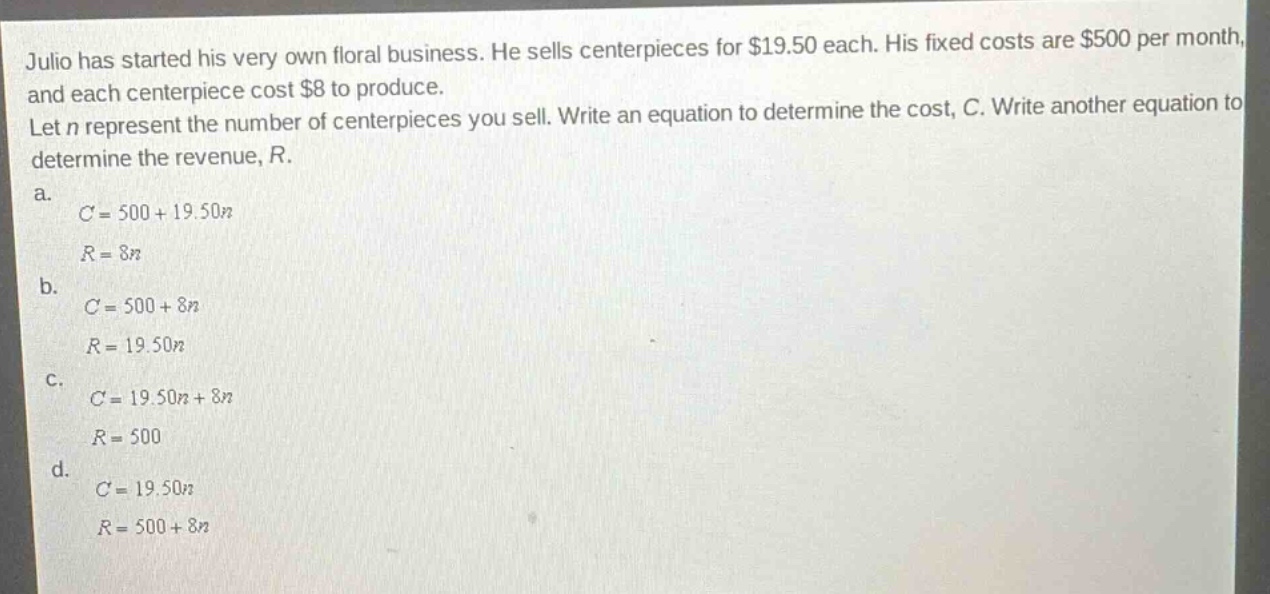 julio has started his very own floral business. he sells centerpieces for $19.50 each. his fixed costs are $500 per month, and each centerpiece cost $8 to produce. let n represent the number of centerpieces you sell. write an equation to determine the cost, c. write another equation to determine the revenue, r. a. c = 500 + 19.50n r = 8n b. c = 500 + 8n r = 19.50n c. c = 19.50n + 8n r = 500 d. c = 19.50n r = 500 + 8n
