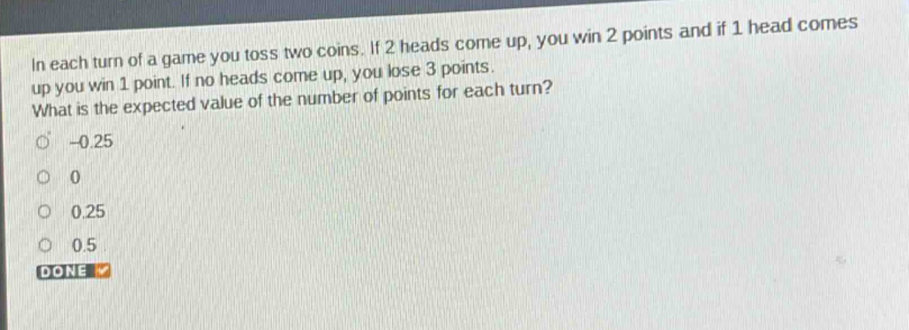 in each turn of a game you toss two coins. if 2 heads come up, you win 2 points and if 1 head comes up you win 1 point. if no heads come up, you lose 3 points. what is the expected value of the number of points for each turn? -0.25 0 0.25 0.5 done
