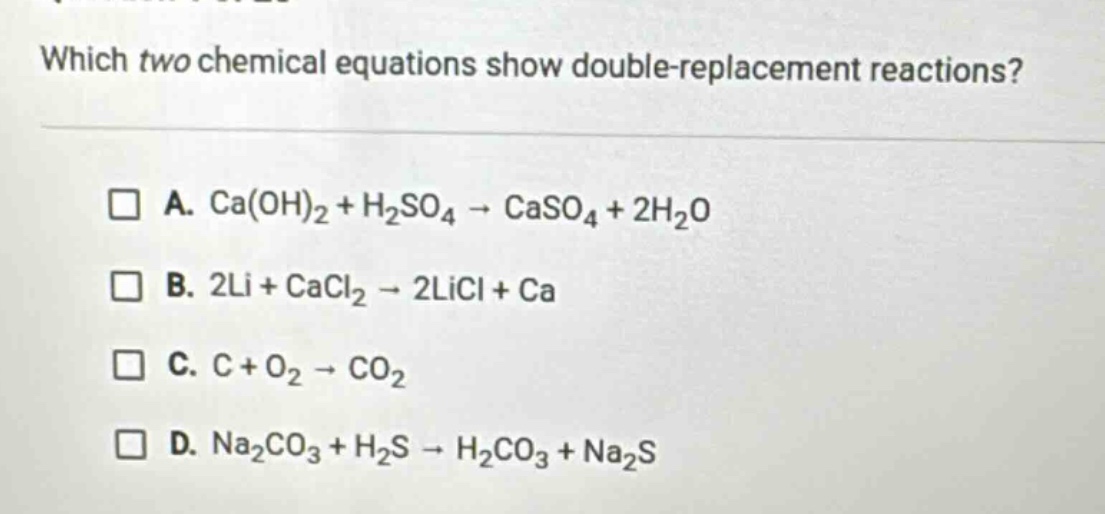 which two chemical equations show double - replacement reactions? a. ca(oh)2 + h2so4 → caso4 + 2h2o b. 2li + cacl2 → 2licl + ca c. c + o2 → co2 d. na2co3 + h2s → h2co3 + na2s