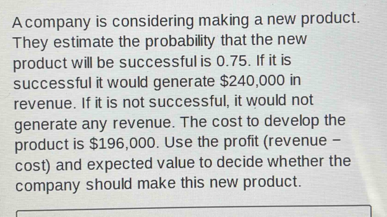 a company is considering making a new product. they estimate the probability that the new product will be successful is 0.75. if it is successful it would generate $240,000 in revenue. if it is not successful, it would not generate any revenue. the cost to develop the product is $196,000. use the profit (revenue - cost) and expected value to decide whether the company should make this new product.