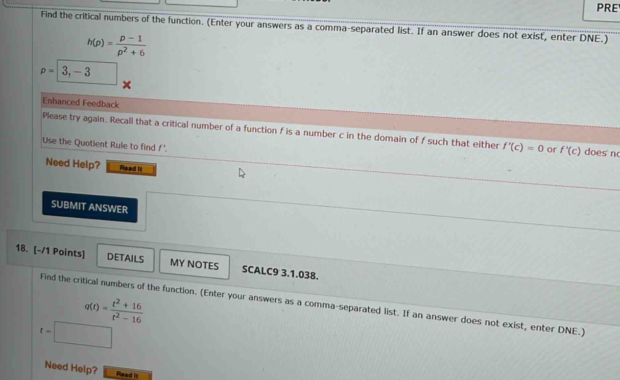 find the critical numbers of the function. (enter your answers as a comma - separated list. if an answer does not exist, enter dne.) h(p) = (p - 1)/(p^2 + 6) p = 3, - 3 x enhanced feedback please try again. recall that a critical number of a function f is a number c in the domain of f such that either f(c) = 0 or f(c) does not exist. use the quotient rule to find f. need help? read it submit answer 18. -/1 points details my notes scalc9 3.1.038. find the critical numbers of the function. (enter your answers as a comma - separated list. if an answer does not exist, enter dne.) q(t) = (t^2 + 16)/(t^2 - 16) t =