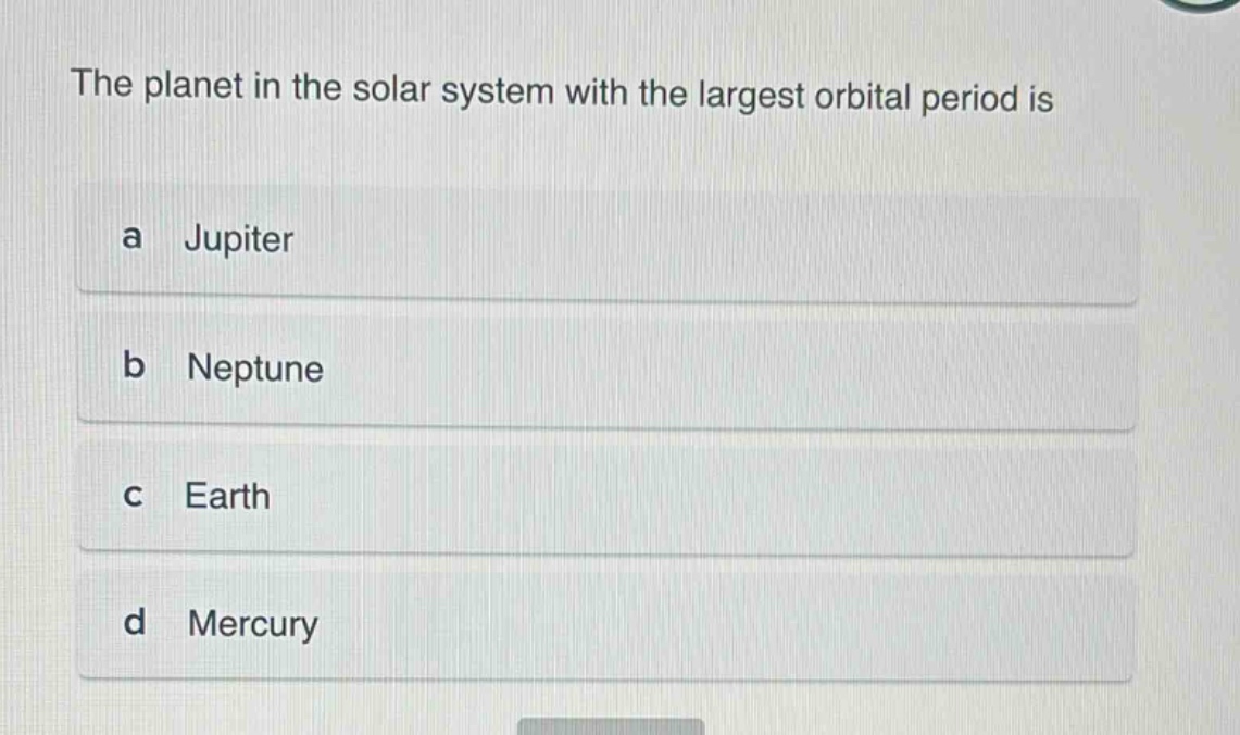 the planet in the solar system with the largest orbital period is\na jupiter\nb neptune\nc earth\nd mercury