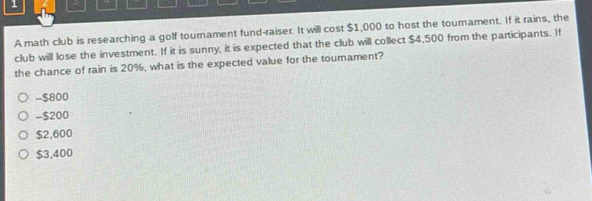 a math club is researching a golf tournament fund - raiser. it will cost $1,000 to host the tournament. if it rains, the club will lose the investment. if it is sunny, it is expected that the club will collect $4,500 from the participants. if the chance of rain is 20%, what is the expected value for the tournament?\n- $800\n- $200\n$2,600\n$3,400