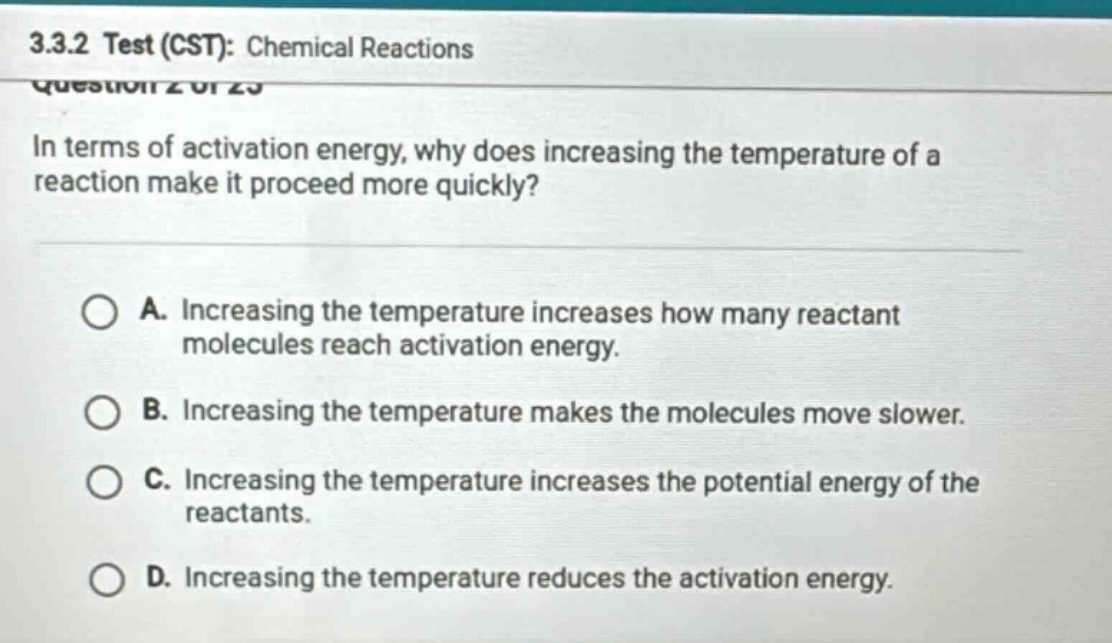 3.3.2 test (cst): chemical reactions\nquestion 2 of 25\nin terms of activation energy, why does increasing the temperature of a reaction make it proceed more quickly?\na. increasing the temperature increases how many reactant molecules reach activation energy.\nb. increasing the temperature makes the molecules move slower.\nc. increasing the temperature increases the potential energy of the reactants.\nd. increasing the temperature reduces the activation energy.