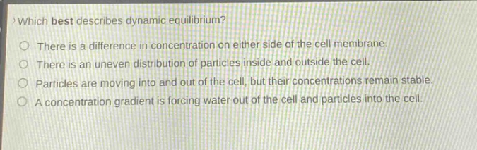 which best describes dynamic equilibrium? there is a difference in concentration on either side of the cell membrane. there is an uneven distribution of particles inside and outside the cell. particles are moving into and out of the cell, but their concentrations remain stable. a concentration gradient is forcing water out of the cell and particles into the cell.