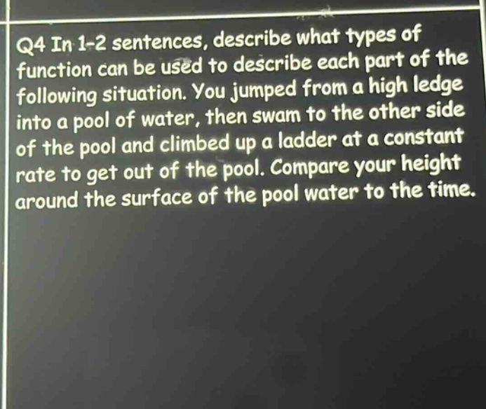 q4 in 1-2 sentences, describe what types of function can be used to describe each part of the following situation. you jumped from a high ledge into a pool of water, then swam to the other side of the pool and climbed up a ladder at a constant rate to get out of the pool. compare your height around the surface of the pool water to the time.