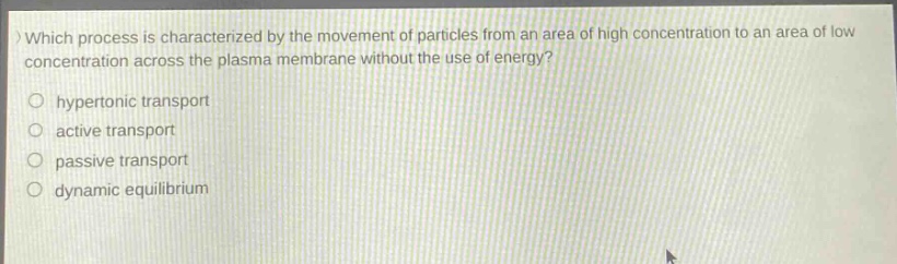 which process is characterized by the movement of particles from an area of high concentration to an area of low concentration across the plasma membrane without the use of energy?\n hypertonic transport\n active transport\n passive transport\n dynamic equilibrium