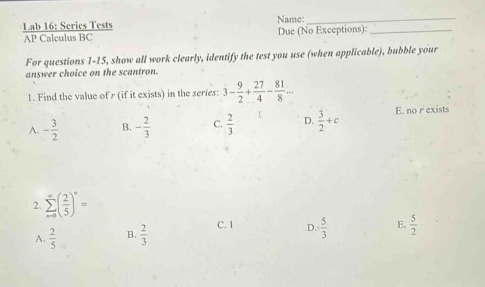 lab 16: series tests ap calculus bc name: due (no exceptions): for questions 1 - 15, show all work clearly, identify the test you use (when applicable), bubble your answer choice on the scantron. 1. find the value of r (if it exists) in the series: 3 - 9/2 + 27/4 - 81/8... a. -3/2 b. -2/3 c. 2/3 d. 3/2 + c e. no r exists 2. ∑(n = 0 to ∞)(2/5)^n = a. 2/5 b. 2/3 c. 1 d. 5/3 e. 5/2